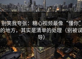 别笑我夸张：糖心视频最像“懂你”的地方，其实是清单的处理（别被误导）