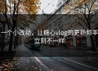 一个小改动，让糖心vlog的更新频率立刻不一样