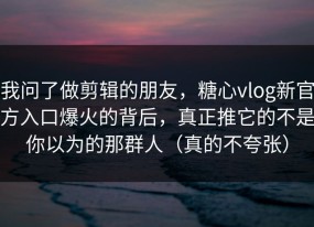 我问了做剪辑的朋友，糖心vlog新官方入口爆火的背后，真正推它的不是你以为的那群人（真的不夸张）