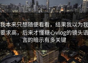 我本来只想随便看看，结果我以为我要求高，后来才懂糖心vlog的镜头语言的暗示有多关键