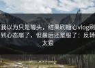 我以为只是噱头，结果刷糖心vlog刷到心态崩了，但最后还是服了：反转太狠