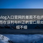 糖心vlog入口官网的差距不在内容多少，而在误判与纠正的窗口期处理得细不细
