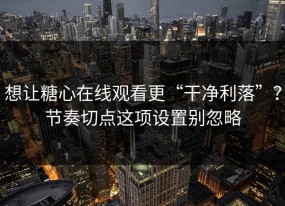 想让糖心在线观看更“干净利落”？节奏切点这项设置别忽略