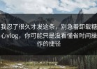 我忍了很久才发这条，别急着卸载糖心vlog，你可能只是没看懂省时间操作的捷径