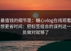 最值钱的细节是：糖心vlog在线观看想更省时间：把标签组合的误判这一处做对就够了
