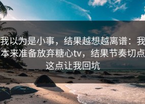 我以为是小事，结果越想越离谱：我本来准备放弃糖心tv，结果节奏切点这点让我回坑