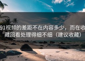 91视频的差距不在内容多少，而在收藏回看处理得细不细（建议收藏）
