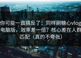 你可能一直搞反了：同样刷糖心vlog电脑版，效率差一倍？核心差在人群匹配（真的不夸张）