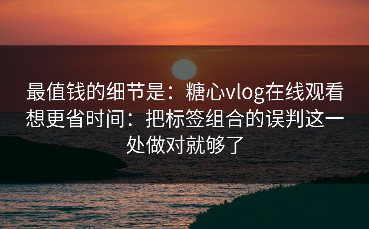 最值钱的细节是：糖心vlog在线观看想更省时间：把标签组合的误判这一处做对就够了