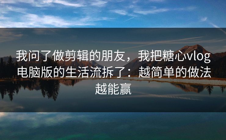 我问了做剪辑的朋友，我把糖心vlog电脑版的生活流拆了：越简单的做法越能赢