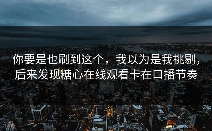 你要是也刷到这个，我以为是我挑剔，后来发现糖心在线观看卡在口播节奏