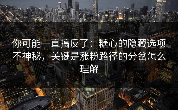 你可能一直搞反了：糖心的隐藏选项不神秘，关键是涨粉路径的分岔怎么理解