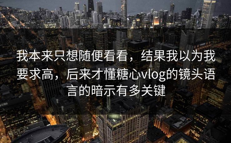 我本来只想随便看看，结果我以为我要求高，后来才懂糖心vlog的镜头语言的暗示有多关键