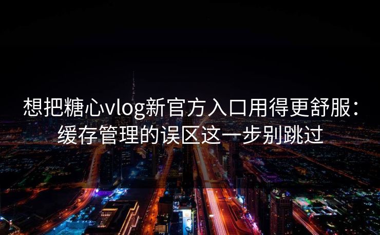 想把糖心vlog新官方入口用得更舒服：缓存管理的误区这一步别跳过