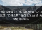 别被表象骗了：糖心vlog新官方入口这波“口碑反转”是怎么发生的？关键在内容矩阵