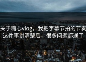 关于糖心vlog，我把字幕节拍的节奏这件事讲清楚后，很多问题都通了