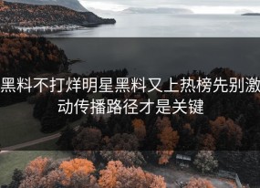 黑料不打烊明星黑料又上热榜先别激动传播路径才是关键