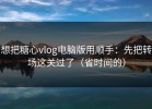 想把糖心vlog电脑版用顺手：先把转场这关过了（省时间的）