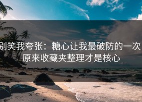 别笑我夸张：糖心让我最破防的一次：原来收藏夹整理才是核心