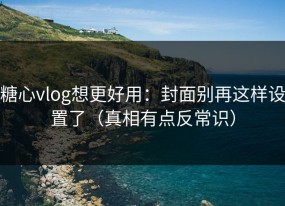 糖心vlog想更好用：封面别再这样设置了（真相有点反常识）