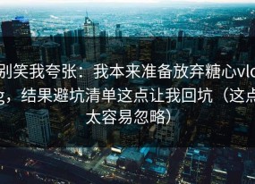 别笑我夸张：我本来准备放弃糖心vlog，结果避坑清单这点让我回坑（这点太容易忽略）