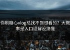 你刷糖心vlog总找不到想看的？大概率是入口理解没搞懂