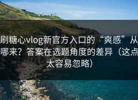 刷糖心vlog新官方入口的“爽感”从哪来？答案在选题角度的差异（这点太容易忽略）