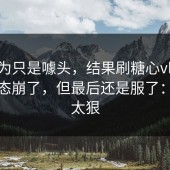我以为只是噱头，结果刷糖心vlog刷到心态崩了，但最后还是服了：反转太狠