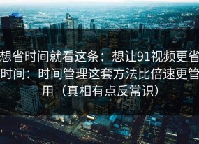想省时间就看这条：想让91视频更省时间：时间管理这套方法比倍速更管用（真相有点反常识）