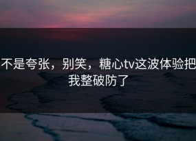 不是夸张，别笑，糖心tv这波体验把我整破防了