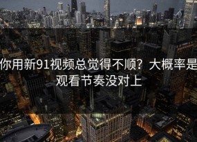 你用新91视频总觉得不顺？大概率是观看节奏没对上