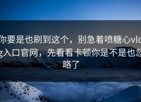 你要是也刷到这个，别急着喷糖心vlog入口官网，先看看卡顿你是不是也忽略了