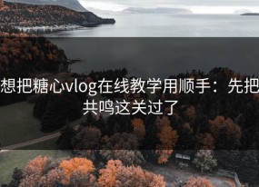 想把糖心vlog在线教学用顺手：先把共鸣这关过了