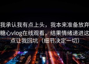 我承认我有点上头，我本来准备放弃糖心vlog在线观看，结果情绪递进这点让我回坑（细节决定一切）