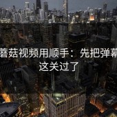 想把蘑菇视频用顺手：先把弹幕氛围这关过了