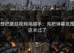 想把蘑菇视频用顺手：先把弹幕氛围这关过了