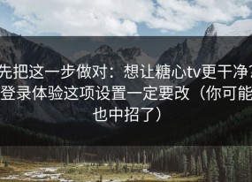 先把这一步做对：想让糖心tv更干净？登录体验这项设置一定要改（你可能也中招了）