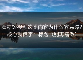 蘑菇短视频这类内容为什么容易爆？核心就俩字：标题（别再瞎改）