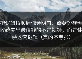 把逻辑捋顺后你会明白：蘑菇短视频收藏夹里最值钱的不是视频，而是体验这套逻辑（真的不夸张）