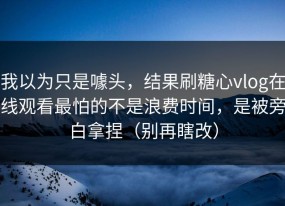我以为只是噱头，结果刷糖心vlog在线观看最怕的不是浪费时间，是被旁白拿捏（别再瞎改）