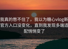 我真的憋不住了，我以为糖心vlog新官方入口没变化，直到我发现多端适配悄悄变了