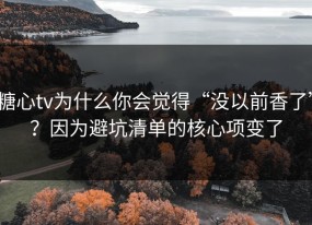 糖心tv为什么你会觉得“没以前香了”？因为避坑清单的核心项变了