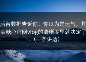 后台数据告诉你：你以为是运气，其实糖心官网vlog的清晰度早就决定了（一条讲透）