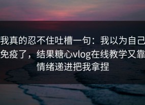我真的忍不住吐槽一句：我以为自己免疫了，结果糖心vlog在线教学又靠情绪递进把我拿捏