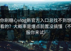你刷糖心vlog新官方入口总找不到想看的？大概率是爆点前置没搞懂（不服你来试）