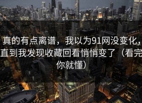 真的有点离谱，我以为91网没变化，直到我发现收藏回看悄悄变了（看完你就懂）