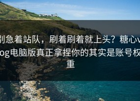 别急着站队，刷着刷着就上头？糖心vlog电脑版真正拿捏你的其实是账号权重