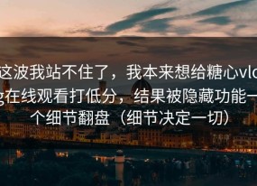 这波我站不住了，我本来想给糖心vlog在线观看打低分，结果被隐藏功能一个细节翻盘（细节决定一切）