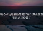 糖心vlog电脑版想更好用：爆点前置别再这样设置了