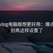 糖心vlog电脑版想更好用：爆点前置别再这样设置了